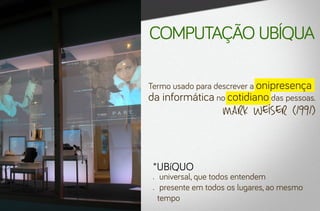 computação ubíqua

Termo usado para descrever a onipresença
da informática no cotidiano das pessoas.
                       Mark Weiser (1991)


 *UBíQUO
 •	    universal, que todos entendem
 •	    presente em todos os lugares, ao mesmo
      tempo
 