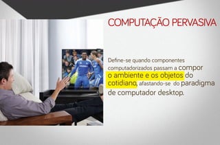 computação pervasiva


Define-se quando componentes
computadorizados passam a compor
o ambiente e os objetos do
cotidiano, afastando-se do paradigma
de computador desktop.
 