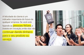 A felicidade do cliente é um
indicador importante do futuro de
qualquer empresa. Se você está
fazendo as pessoas felizes, e
investe em inovação, então elas vão
continuar dando dinheiro
para o seu produto ou
serviço.
 