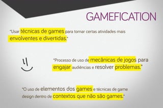 gamefication
“Usar técnicas

de games para tornar certas atividades mais
envolventes e divertidas.”
“Processo de uso de mecânicas

de jogos para
engajar audiências e resolver problemas.”

“O uso de elementos

dos games e técnicas de game
design dentro de contextos que não são games.”

 