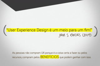 “User Experience Design é um meio para um fim!”
John S. Rhodes (2009)

As pessoas não compram UX porque é a coisa certa a fazer ou pelos

recursos, compram pelos BENEFÍCIOS que podem ganhar com isso.

 