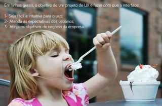 Em linhas gerais, o objetivo de um projeto de UX é fazer com que a interface:
1- Seja fácil e intuitiva para o uso;
2- Atenda às expectativas dos usuários;
3- Atinja os objetivos de negócio da empresa.

 
