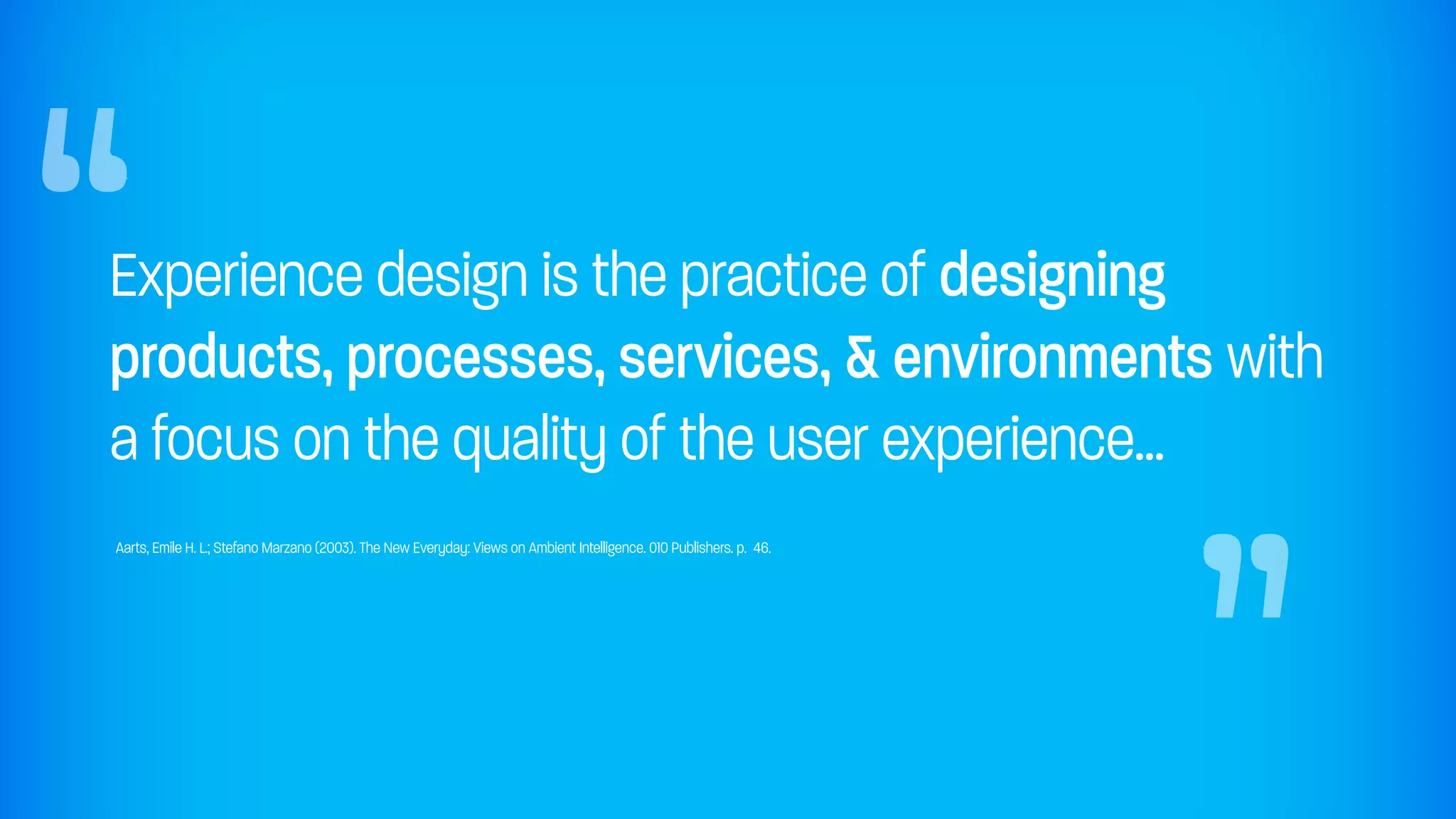 “
Experience design is the practice of designing
products, processes, services, & environments with
a focus on the quality of the user experience...
Aarts, Emile H. L.; Stefano Marzano (2003). The New Everyday: Views on Ambient Intelligence. 010 Publishers. p. 46.
                                                                                                                      “
 