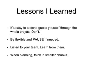 Lessons I Learned
• It’s easy to second guess yourself through the
whole project. Don’t.
• Be flexible and PAUSE if needed.
• Listen to your team. Learn from them.
• When planning, think in smaller chunks.
 