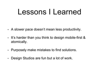 Lessons I Learned
• A slower pace doesn’t mean less productivity.
• It’s harder than you think to design mobile-first &
atomically.
• Purposely make mistakes to find solutions.
• Design Studios are fun but a lot of work.
 