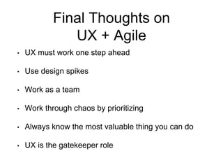 Final Thoughts on
UX + Agile
• UX must work one step ahead
• Use design spikes
• Work as a team
• Work through chaos by prioritizing
• Always know the most valuable thing you can do
• UX is the gatekeeper role
 