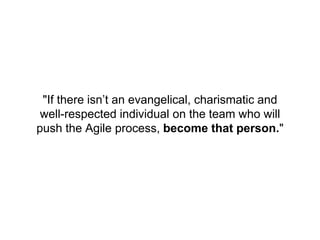 "If there isn’t an evangelical, charismatic and
well-respected individual on the team who will
push the Agile process, become that person."
 