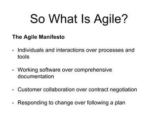 So What Is Agile?
The Agile Manifesto
• Individuals and interactions over processes and
tools
• Working software over comprehensive
documentation
• Customer collaboration over contract negotiation
• Responding to change over following a plan
 