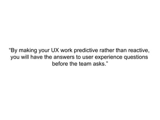 “By making your UX work predictive rather than reactive,
you will have the answers to user experience questions
before the team asks.”
 