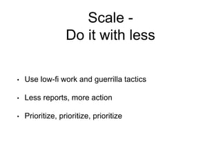 Scale -
Do it with less
• Use low-fi work and guerrilla tactics
• Less reports, more action
• Prioritize, prioritize, prioritize
 