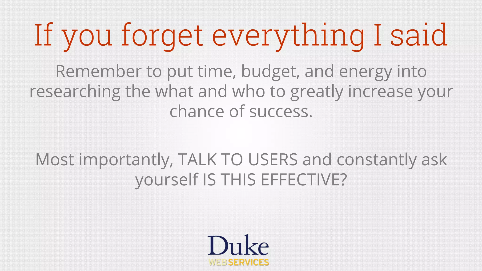 If you forget everything I said
Remember to put time, budget, and energy into
researching the what and who to greatly increase your
chance of success.
Most importantly, TALK TO USERS and constantly ask
yourself IS THIS EFFECTIVE?
 