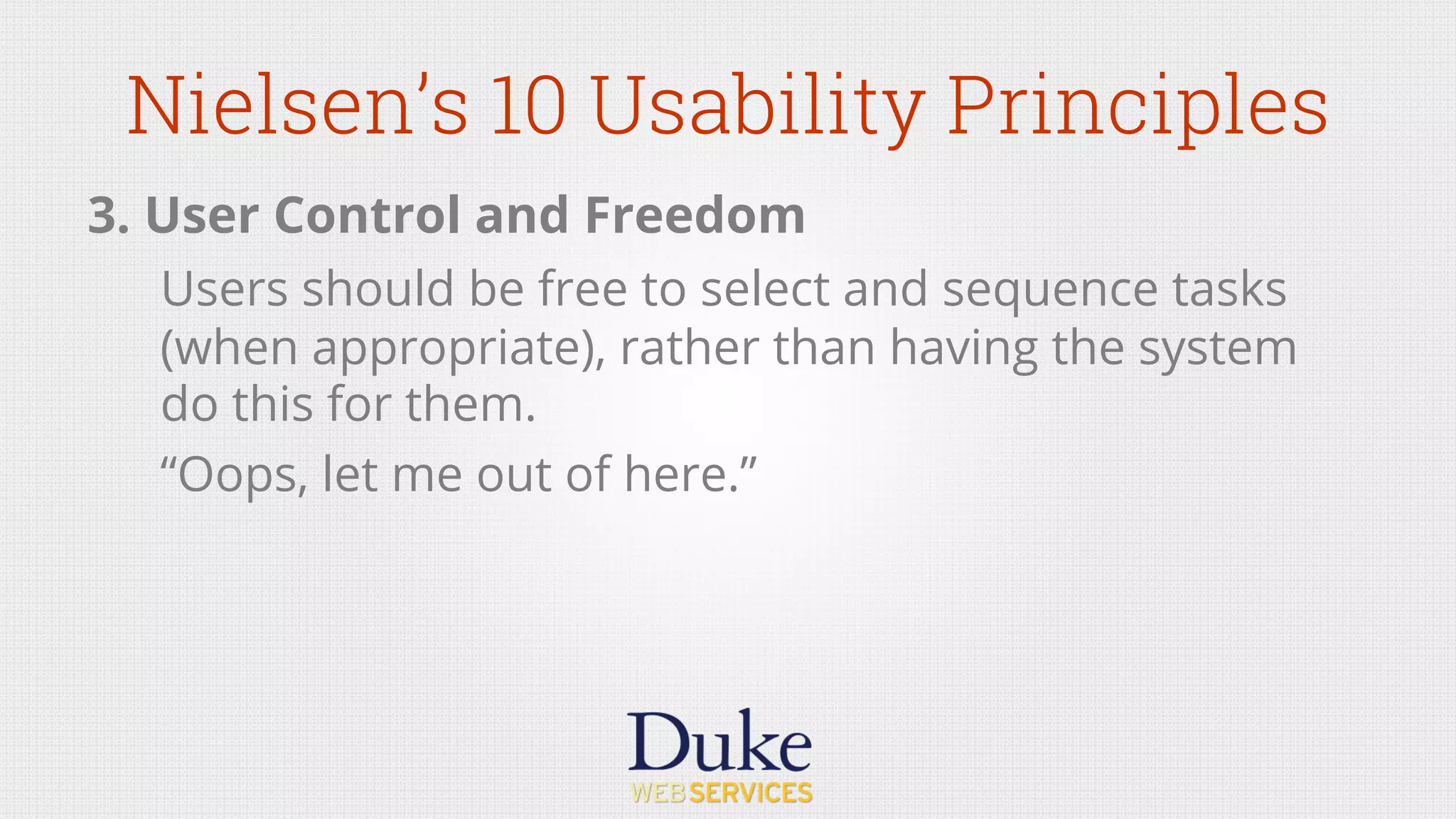 Nielsen’s 10 Usability Principles
3. User Control and Freedom
Users should be free to select and sequence tasks
(when appropriate), rather than having the system
do this for them.
“Oops, let me out of here.”
 