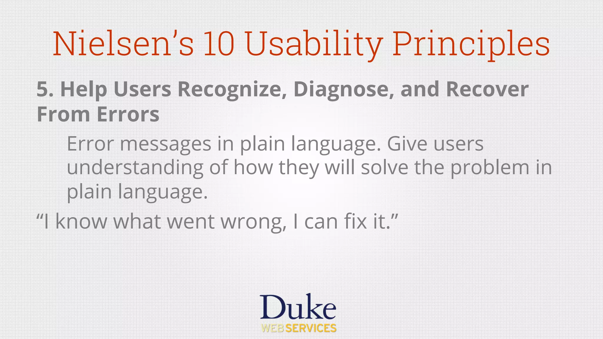 Nielsen’s 10 Usability Principles
5. Help Users Recognize, Diagnose, and Recover
From Errors
Error messages in plain language. Give users
understanding of how they will solve the problem in
plain language.
“I know what went wrong, I can ﬁx it.”
 