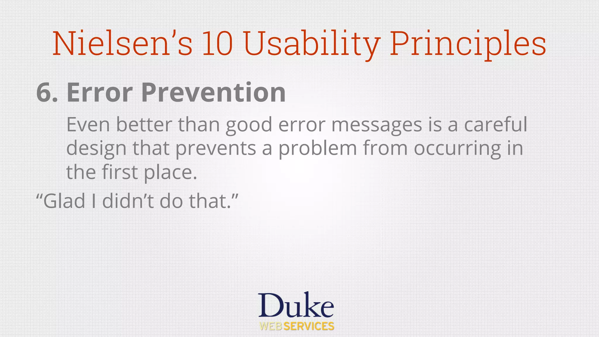 Nielsen’s 10 Usability Principles
6. Error Prevention
Even better than good error messages is a careful
design that prevents a problem from occurring in
the ﬁrst place.
“Glad I didn’t do that.”
 