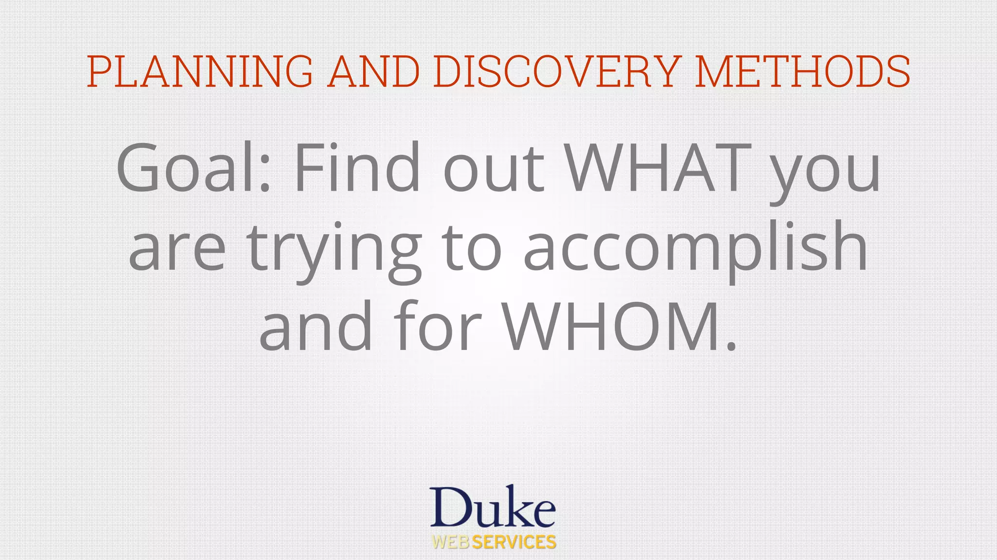 PLANNING AND DISCOVERY METHODS
Goal: Find out WHAT you
are trying to accomplish
and for WHOM.
 