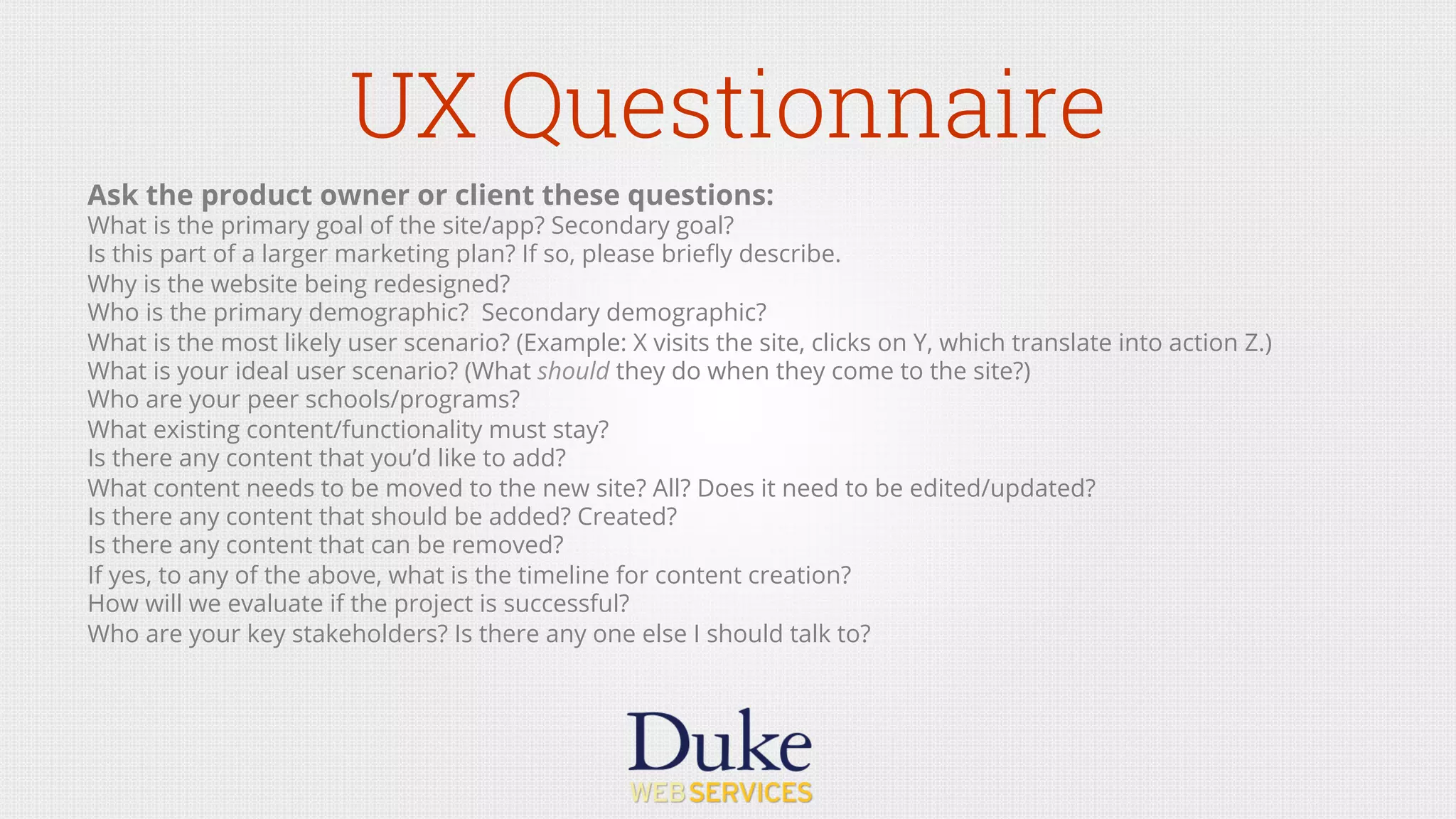 UX Questionnaire
Ask the product owner or client these questions:
What is the primary goal of the site/app? Secondary goal?
Is this part of a larger marketing plan? If so, please brieﬂy describe.
Why is the website being redesigned?
Who is the primary demographic? Secondary demographic?
What is the most likely user scenario? (Example: X visits the site, clicks on Y, which translate into action Z.)
What is your ideal user scenario? (What should they do when they come to the site?)
Who are your peer schools/programs?
What existing content/functionality must stay?
Is there any content that you’d like to add?
What content needs to be moved to the new site? All? Does it need to be edited/updated?
Is there any content that should be added? Created?
Is there any content that can be removed?
If yes, to any of the above, what is the timeline for content creation? 
How will we evaluate if the project is successful?
Who are your key stakeholders? Is there any one else I should talk to?
 