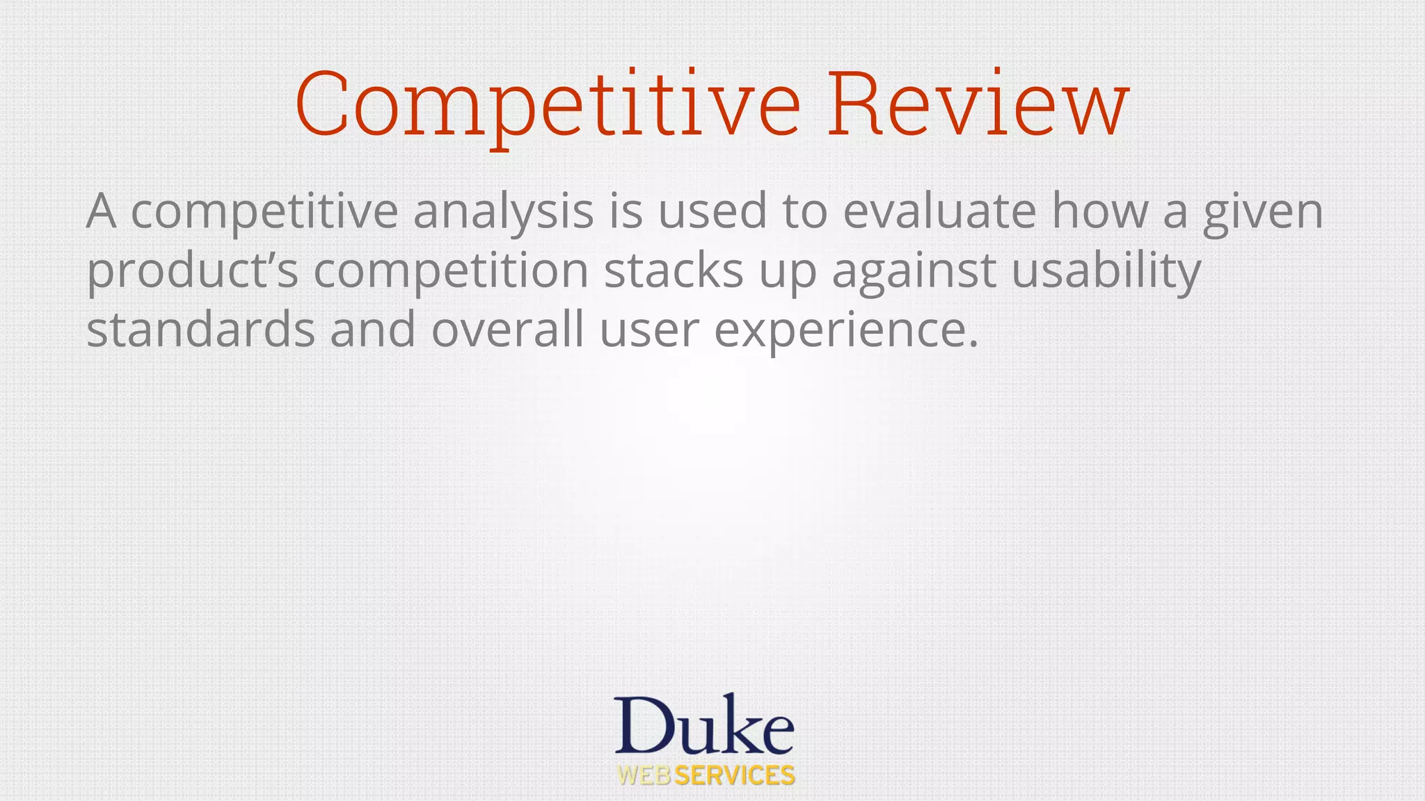 Competitive Review
A competitive analysis is used to evaluate how a given
product’s competition stacks up against usability
standards and overall user experience.
 