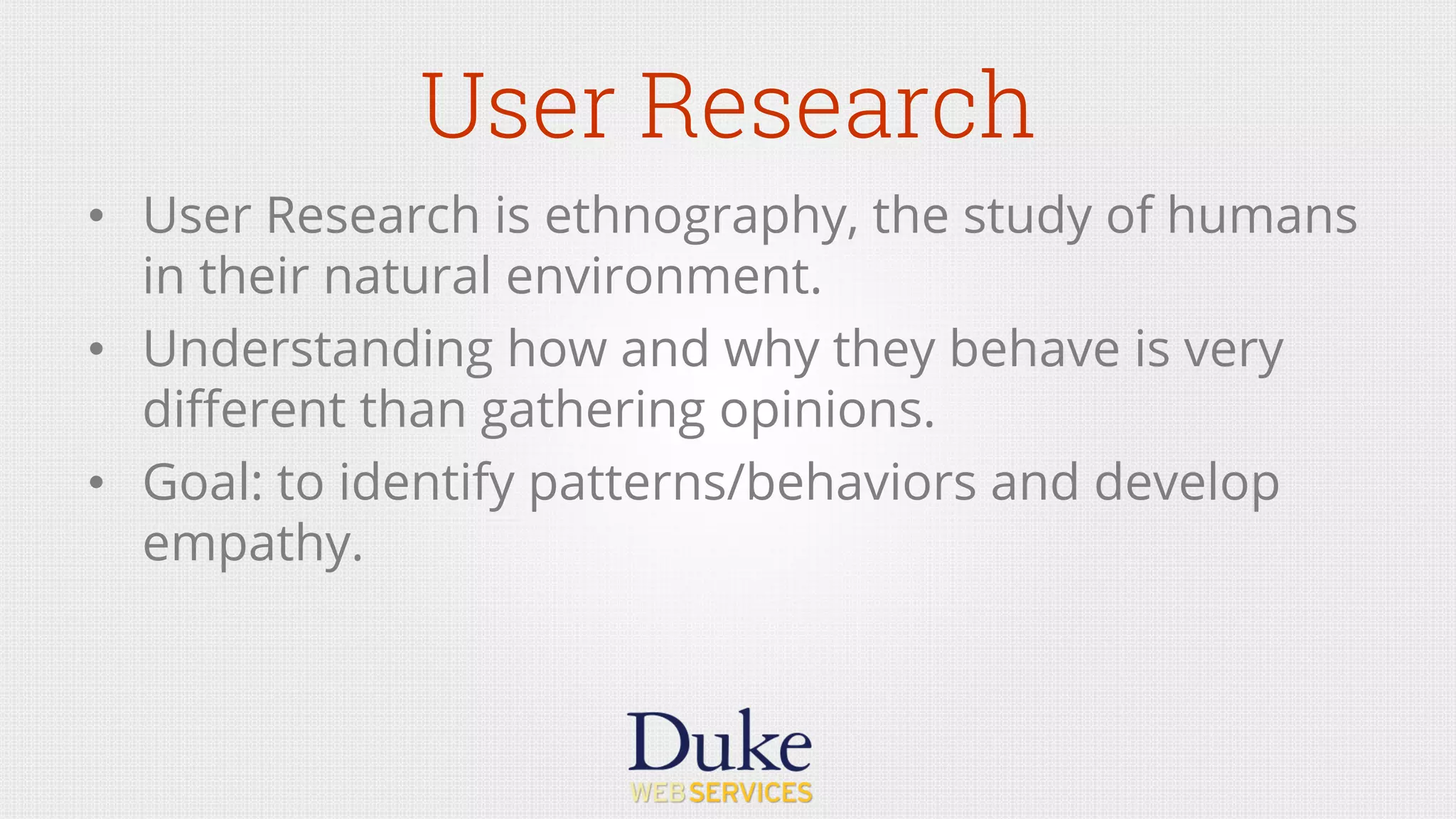 User Research
•  User Research is ethnography, the study of humans
in their natural environment.
•  Understanding how and why they behave is very
diﬀerent than gathering opinions.
•  Goal: to identify patterns/behaviors and develop
empathy.
 