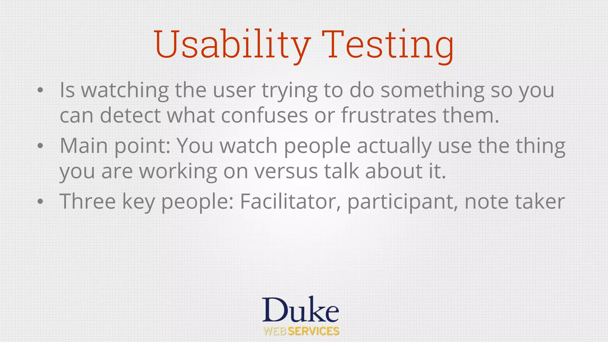 Usability Testing
•  Is watching the user trying to do something so you
can detect what confuses or frustrates them.
•  Main point: You watch people actually use the thing
you are working on versus talk about it.
•  Three key people: Facilitator, participant, note taker
 