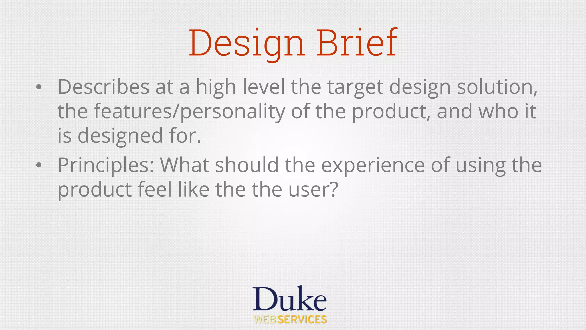 Design Brief
•  Describes at a high level the target design solution,
the features/personality of the product, and who it
is designed for.
•  Principles: What should the experience of using the
product feel like the the user?
 