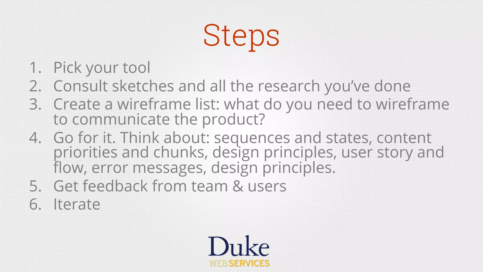 Steps
1.  Pick your tool
2.  Consult sketches and all the research you’ve done
3.  Create a wireframe list: what do you need to wireframe
to communicate the product?
4.  Go for it. Think about: sequences and states, content
priorities and chunks, design principles, user story and
ﬂow, error messages, design principles.
5.  Get feedback from team & users
6.  Iterate
 