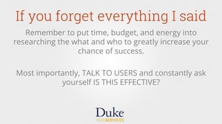 If you forget everything I said
Remember to put time, budget, and energy into
researching the what and who to greatly increase your
chance of success.
Most importantly, TALK TO USERS and constantly ask
yourself IS THIS EFFECTIVE?
 