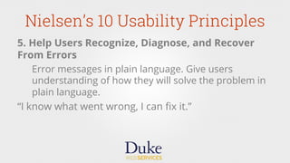 Nielsen’s 10 Usability Principles
5. Help Users Recognize, Diagnose, and Recover
From Errors
Error messages in plain language. Give users
understanding of how they will solve the problem in
plain language.
“I know what went wrong, I can ﬁx it.”
 