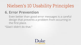 Nielsen’s 10 Usability Principles
6. Error Prevention
Even better than good error messages is a careful
design that prevents a problem from occurring in
the ﬁrst place.
“Glad I didn’t do that.”
 
