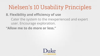 Nielsen’s 10 Usability Principles
8. Flexibility and eﬃciency of use
Cater the system to the inexperienced and expert
user. Encourage exploration.
“Allow me to do more or less.”
 