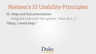 Nielsen’s 10 Usability Principles
10. Help and Documentation
Integrate help with the system. “How do I…?”
“Okay, I need help.”
 