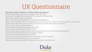 UX Questionnaire
Ask the product owner or client these questions:
What is the primary goal of the site/app? Secondary goal?
Is this part of a larger marketing plan? If so, please brieﬂy describe.
Why is the website being redesigned?
Who is the primary demographic? Secondary demographic?
What is the most likely user scenario? (Example: X visits the site, clicks on Y, which translate into action Z.)
What is your ideal user scenario? (What should they do when they come to the site?)
Who are your peer schools/programs?
What existing content/functionality must stay?
Is there any content that you’d like to add?
What content needs to be moved to the new site? All? Does it need to be edited/updated?
Is there any content that should be added? Created?
Is there any content that can be removed?
If yes, to any of the above, what is the timeline for content creation? 
How will we evaluate if the project is successful?
Who are your key stakeholders? Is there any one else I should talk to?
 