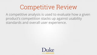 Competitive Review
A competitive analysis is used to evaluate how a given
product’s competition stacks up against usability
standards and overall user experience.
 