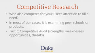 Competitive Research
•  Who also competes for your user’s attention to ﬁll a
need?
•  In most of our cases, it is examining peer schools or
products.
•  Tactic: Competitive Audit (strengths, weaknesses,
opportunities, threats)
 