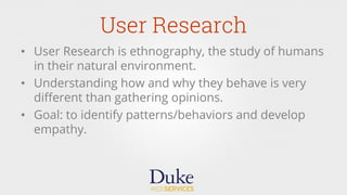 User Research
•  User Research is ethnography, the study of humans
in their natural environment.
•  Understanding how and why they behave is very
diﬀerent than gathering opinions.
•  Goal: to identify patterns/behaviors and develop
empathy.
 