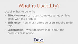 What is Usability?
Usability has to do with:
•  Eﬀectiveness - can users complete tasks, achieve
goals with the product
•  Eﬃciency - how much eﬀort do users require to do
this?
•  Satisfaction – what do users think about the
products ease of use?
 
