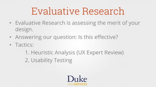 Evaluative Research
•  Evaluative Research is assessing the merit of your
design.
•  Answering our question: Is this eﬀective?
•  Tactics:
1. Heuristic Analysis (UX Expert Review)
2. Usability Testing
 