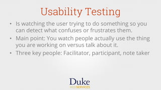 Usability Testing
•  Is watching the user trying to do something so you
can detect what confuses or frustrates them.
•  Main point: You watch people actually use the thing
you are working on versus talk about it.
•  Three key people: Facilitator, participant, note taker
 