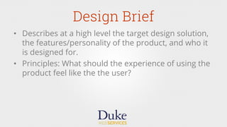 Design Brief
•  Describes at a high level the target design solution,
the features/personality of the product, and who it
is designed for.
•  Principles: What should the experience of using the
product feel like the the user?
 