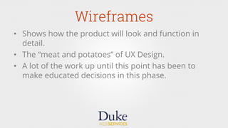 Wireframes
•  Shows how the product will look and function in
detail.
•  The “meat and potatoes” of UX Design.
•  A lot of the work up until this point has been to
make educated decisions in this phase.
 