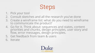 Steps
1.  Pick your tool
2.  Consult sketches and all the research you’ve done
3.  Create a wireframe list: what do you need to wireframe
to communicate the product?
4.  Go for it. Think about: sequences and states, content
priorities and chunks, design principles, user story and
ﬂow, error messages, design principles.
5.  Get feedback from team & users
6.  Iterate
 