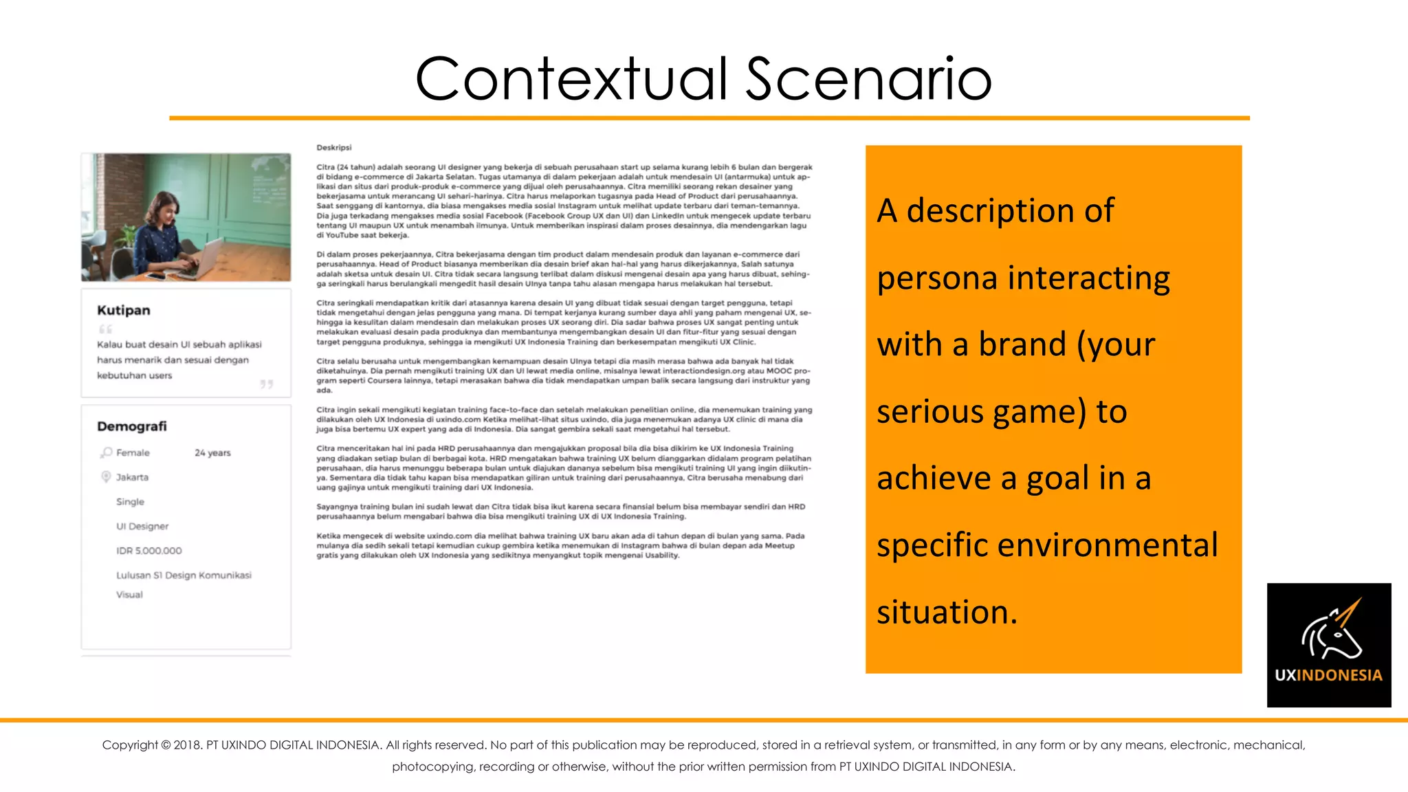 Copyright © 2018. PT UXINDO DIGITAL INDONESIA. All rights reserved. No part of this publication may be reproduced, stored in a retrieval system, or transmitted, in any form or by any means, electronic, mechanical,
photocopying, recording or otherwise, without the prior written permission from PT UXINDO DIGITAL INDONESIA.
Contextual Scenario
A	description	of	
persona	interacting	
with	a	brand	(your	
serious	game)	to	
achieve	a	goal	in	a	
specific	environmental	
situation.
 
