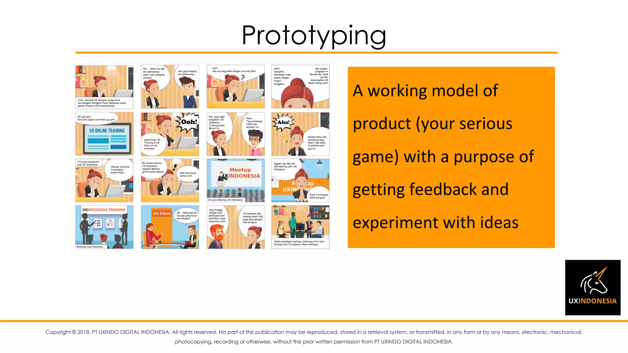 Copyright © 2018. PT UXINDO DIGITAL INDONESIA. All rights reserved. No part of this publication may be reproduced, stored in a retrieval system, or transmitted, in any form or by any means, electronic, mechanical,
photocopying, recording or otherwise, without the prior written permission from PT UXINDO DIGITAL INDONESIA.
Prototyping
A	working	model	of	
product	(your	serious	
game)	with	a	purpose	of	
getting	feedback	and	
experiment	with	ideas
 