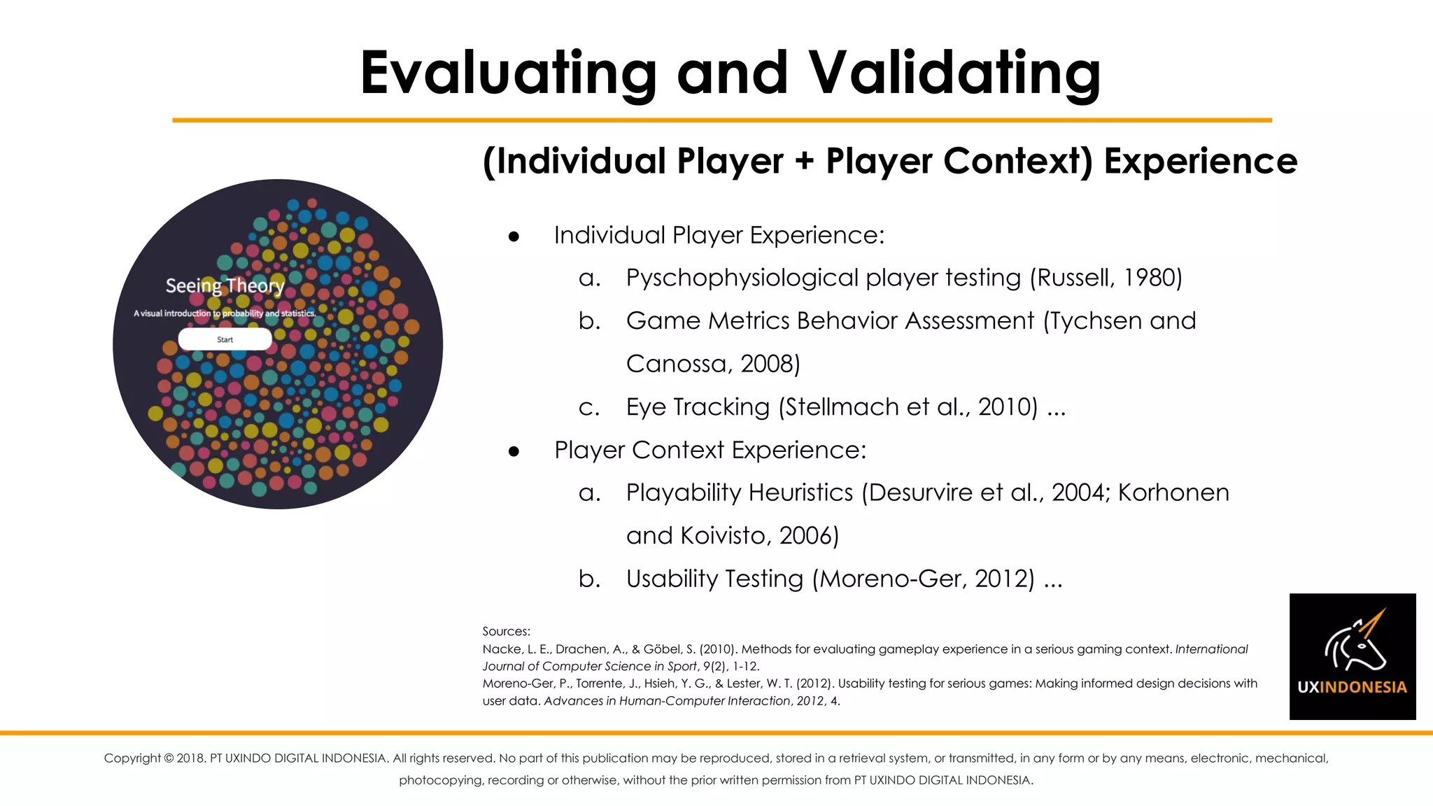 Copyright © 2018. PT UXINDO DIGITAL INDONESIA. All rights reserved. No part of this publication may be reproduced, stored in a retrieval system, or transmitted, in any form or by any means, electronic, mechanical,
photocopying, recording or otherwise, without the prior written permission from PT UXINDO DIGITAL INDONESIA.
Evaluating and Validating
● Individual Player Experience:
a. Pyschophysiological player testing (Russell, 1980)
b. Game Metrics Behavior Assessment (Tychsen and
Canossa, 2008)
c. Eye Tracking (Stellmach et al., 2010) ...
● Player Context Experience:
a. Playability Heuristics (Desurvire et al., 2004; Korhonen
and Koivisto, 2006)
b. Usability Testing (Moreno-Ger, 2012) ...
Sources:
Nacke, L. E., Drachen, A., & Göbel, S. (2010). Methods for evaluating gameplay experience in a serious gaming context. International
Journal of Computer Science in Sport, 9(2), 1-12.
Moreno-Ger, P., Torrente, J., Hsieh, Y. G., & Lester, W. T. (2012). Usability testing for serious games: Making informed design decisions with
user data. Advances in Human-Computer Interaction, 2012, 4.
(Individual Player + Player Context) Experience
 