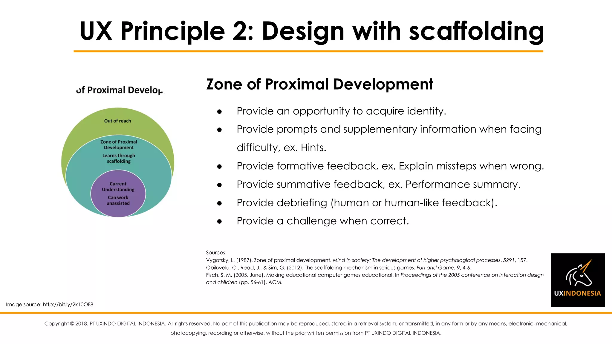 Copyright © 2018. PT UXINDO DIGITAL INDONESIA. All rights reserved. No part of this publication may be reproduced, stored in a retrieval system, or transmitted, in any form or by any means, electronic, mechanical,
photocopying, recording or otherwise, without the prior written permission from PT UXINDO DIGITAL INDONESIA.
UX Principle 2: Design with scaffolding
● Provide an opportunity to acquire identity.
● Provide prompts and supplementary information when facing
difficulty, ex. Hints.
● Provide formative feedback, ex. Explain missteps when wrong.
● Provide summative feedback, ex. Performance summary.
● Provide debriefing (human or human-like feedback).
● Provide a challenge when correct.
Sources:
Vygotsky, L. (1987). Zone of proximal development. Mind in society: The development of higher psychological processes, 5291, 157.
Obikwelu, C., Read, J., & Sim, G. (2012). The scaffolding mechanism in serious games. Fun and Game, 9, 4-6.
Fisch, S. M. (2005, June). Making educational computer games educational. In Proceedings of the 2005 conference on Interaction design
and children (pp. 56-61). ACM.
Zone of Proximal Development
Image source: http://bit.ly/2k10OF8
 