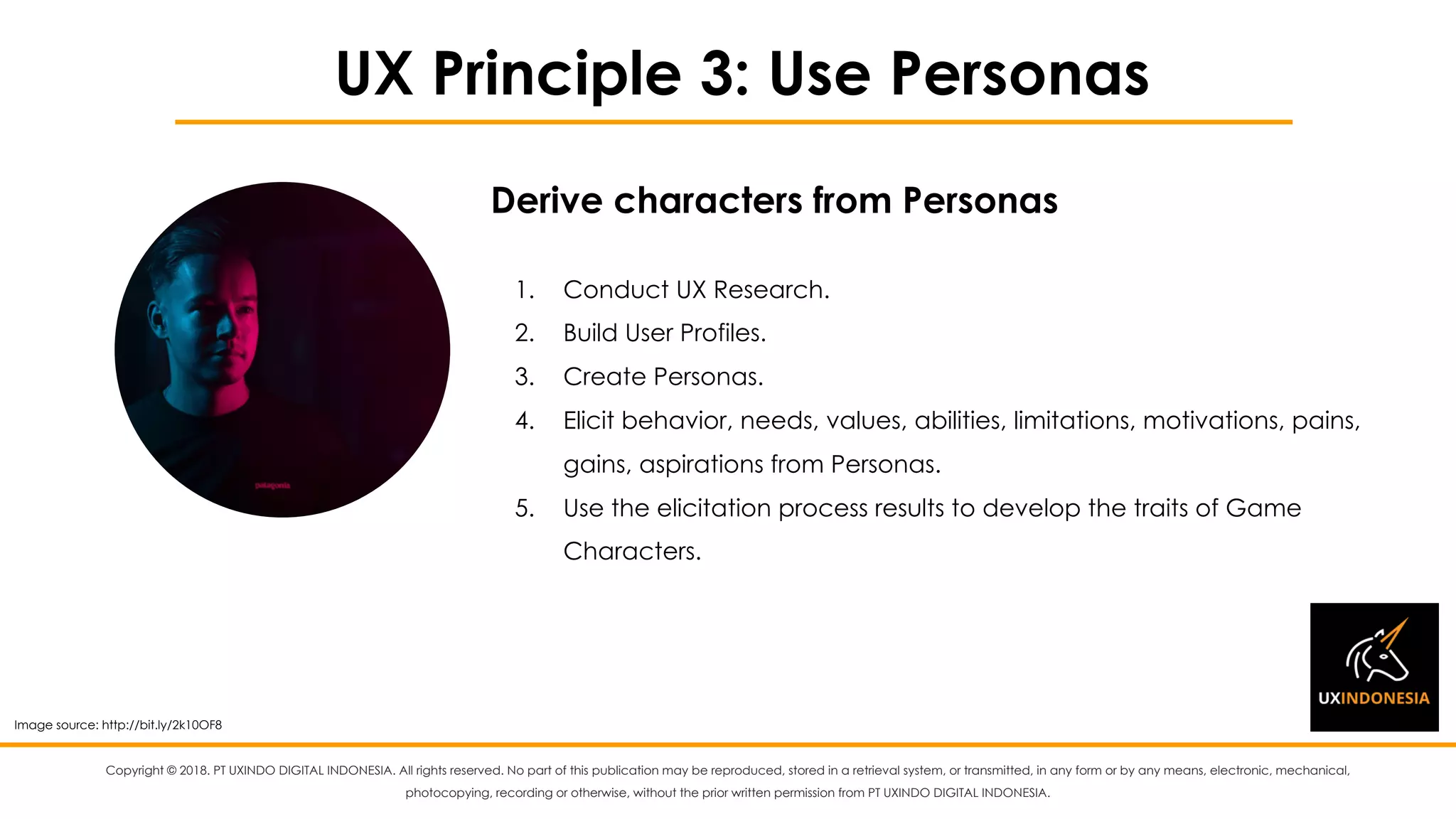 Copyright © 2018. PT UXINDO DIGITAL INDONESIA. All rights reserved. No part of this publication may be reproduced, stored in a retrieval system, or transmitted, in any form or by any means, electronic, mechanical,
photocopying, recording or otherwise, without the prior written permission from PT UXINDO DIGITAL INDONESIA.
UX Principle 3: Use Personas
1. Conduct UX Research.
2. Build User Profiles.
3. Create Personas.
4. Elicit behavior, needs, values, abilities, limitations, motivations, pains,
gains, aspirations from Personas.
5. Use the elicitation process results to develop the traits of Game
Characters.
Derive characters from Personas
Image source: http://bit.ly/2k10OF8
 