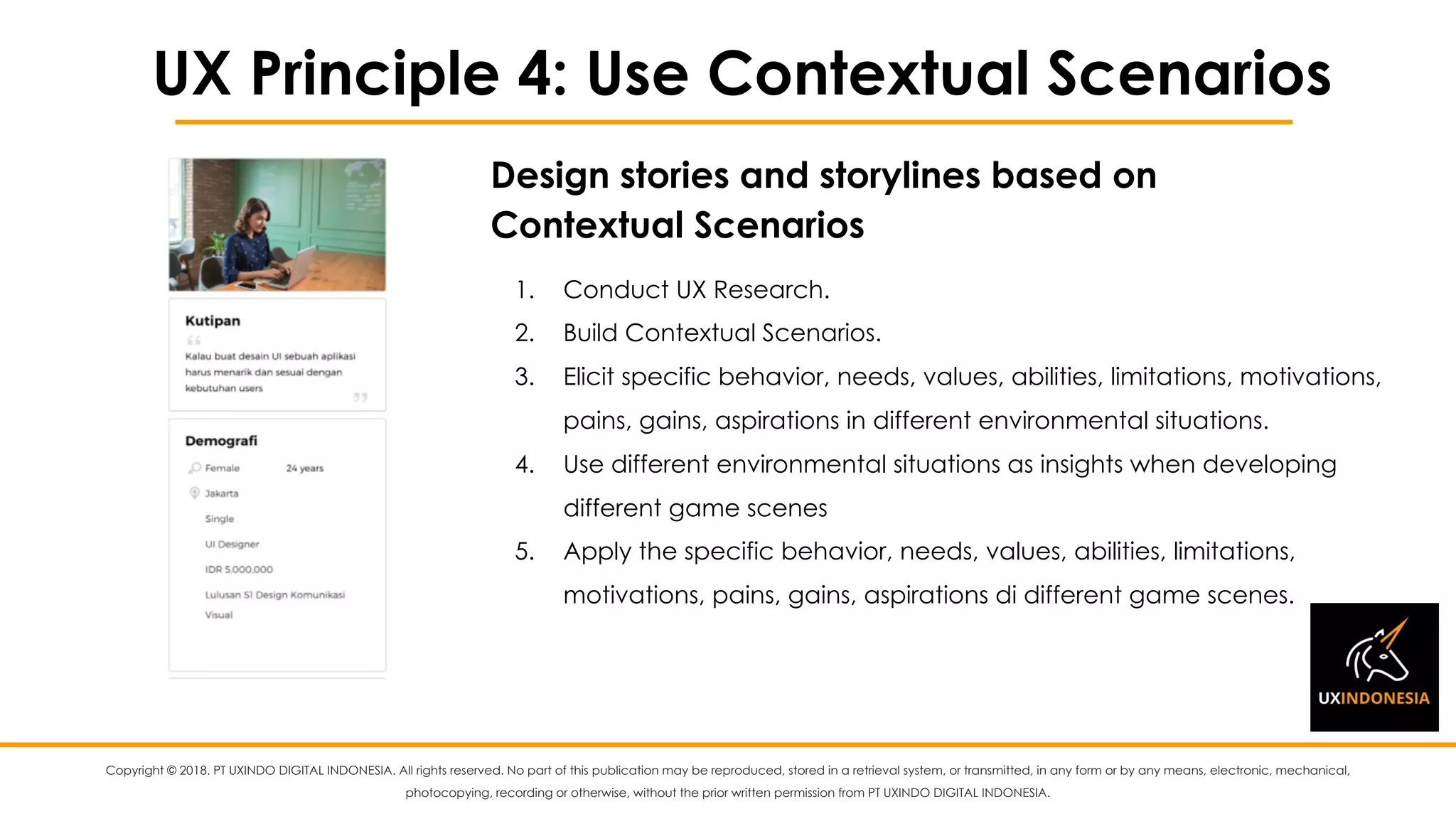Copyright © 2018. PT UXINDO DIGITAL INDONESIA. All rights reserved. No part of this publication may be reproduced, stored in a retrieval system, or transmitted, in any form or by any means, electronic, mechanical,
photocopying, recording or otherwise, without the prior written permission from PT UXINDO DIGITAL INDONESIA.
UX Principle 4: Use Contextual Scenarios
1. Conduct UX Research.
2. Build Contextual Scenarios.
3. Elicit specific behavior, needs, values, abilities, limitations, motivations,
pains, gains, aspirations in different environmental situations.
4. Use different environmental situations as insights when developing
different game scenes
5. Apply the specific behavior, needs, values, abilities, limitations,
motivations, pains, gains, aspirations di different game scenes.
Design stories and storylines based on
Contextual Scenarios
 