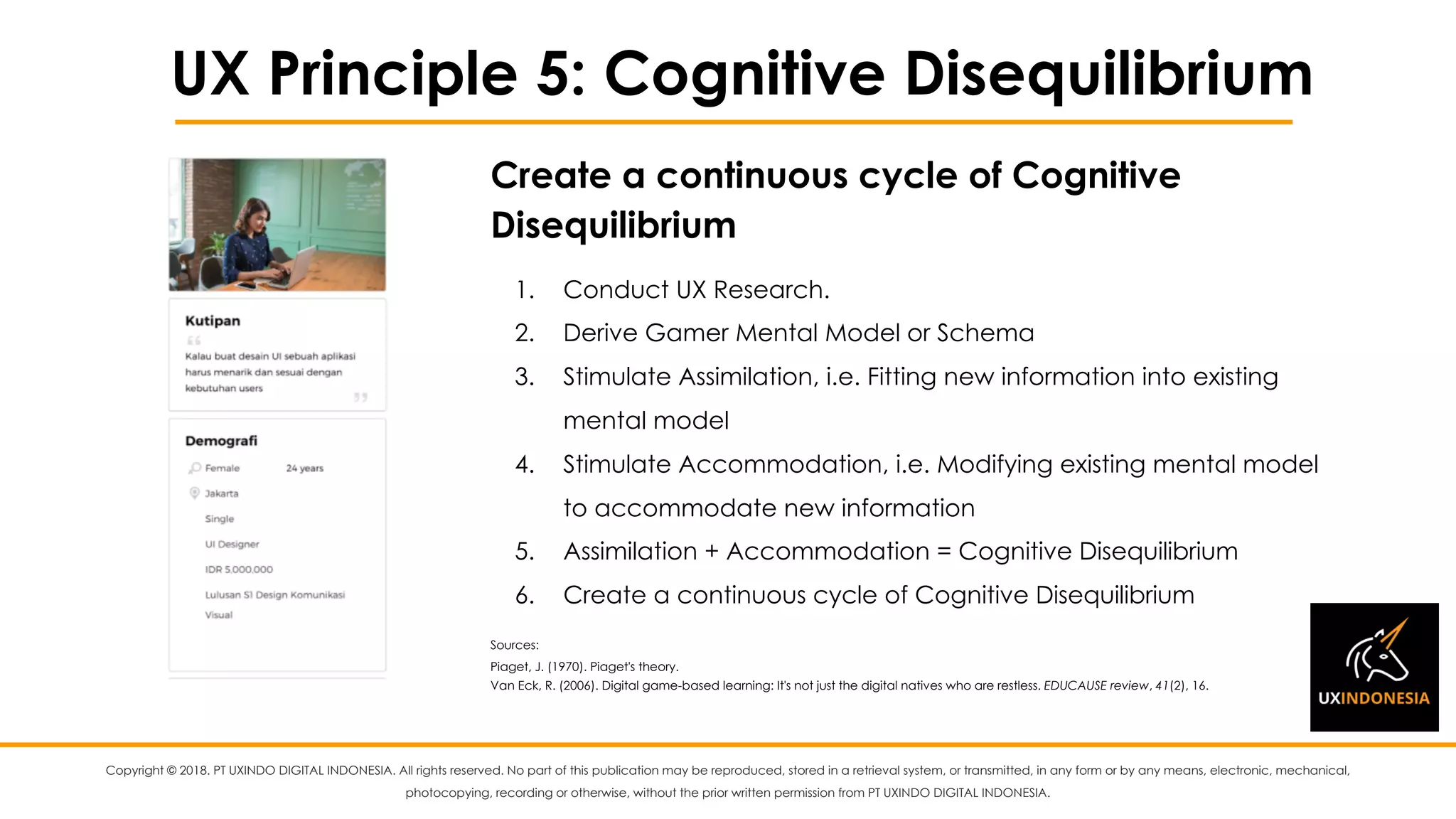 Copyright © 2018. PT UXINDO DIGITAL INDONESIA. All rights reserved. No part of this publication may be reproduced, stored in a retrieval system, or transmitted, in any form or by any means, electronic, mechanical,
photocopying, recording or otherwise, without the prior written permission from PT UXINDO DIGITAL INDONESIA.
UX Principle 5: Cognitive Disequilibrium
1. Conduct UX Research.
2. Derive Gamer Mental Model or Schema
3. Stimulate Assimilation, i.e. Fitting new information into existing
mental model
4. Stimulate Accommodation, i.e. Modifying existing mental model
to accommodate new information
5. Assimilation + Accommodation = Cognitive Disequilibrium
6. Create a continuous cycle of Cognitive Disequilibrium
Sources:
Piaget, J. (1970). Piaget's theory.
Van Eck, R. (2006). Digital game-based learning: It's not just the digital natives who are restless. EDUCAUSE review, 41(2), 16.
Create a continuous cycle of Cognitive
Disequilibrium
 