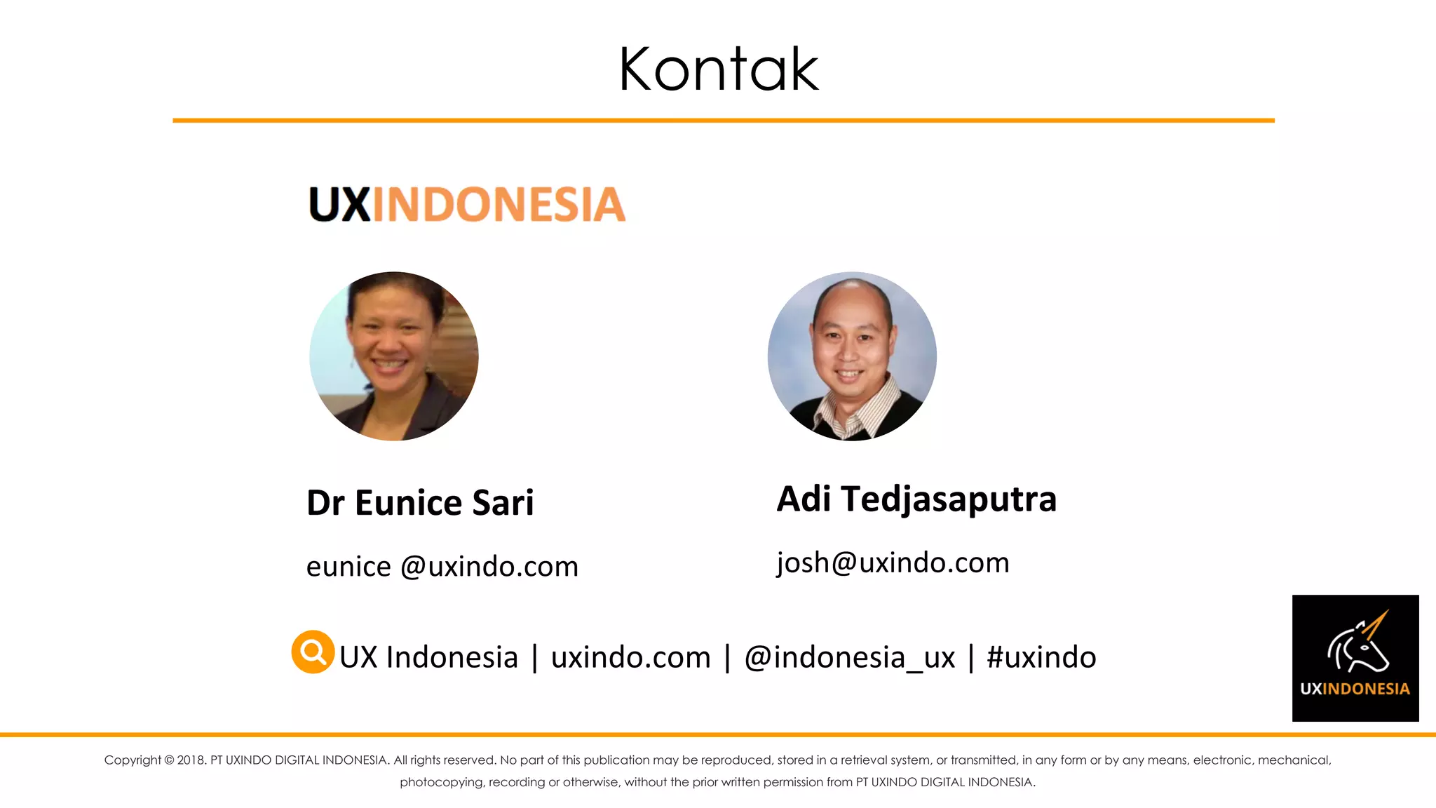 Copyright © 2018. PT UXINDO DIGITAL INDONESIA. All rights reserved. No part of this publication may be reproduced, stored in a retrieval system, or transmitted, in any form or by any means, electronic, mechanical,
photocopying, recording or otherwise, without the prior written permission from PT UXINDO DIGITAL INDONESIA.
Kontak
Dr	Eunice	Sari
eunice	@uxindo.com
Adi	Tedjasaputra
josh@uxindo.com	
UX	Indonesia	|	uxindo.com	|	@indonesia_ux	|	#uxindo
 