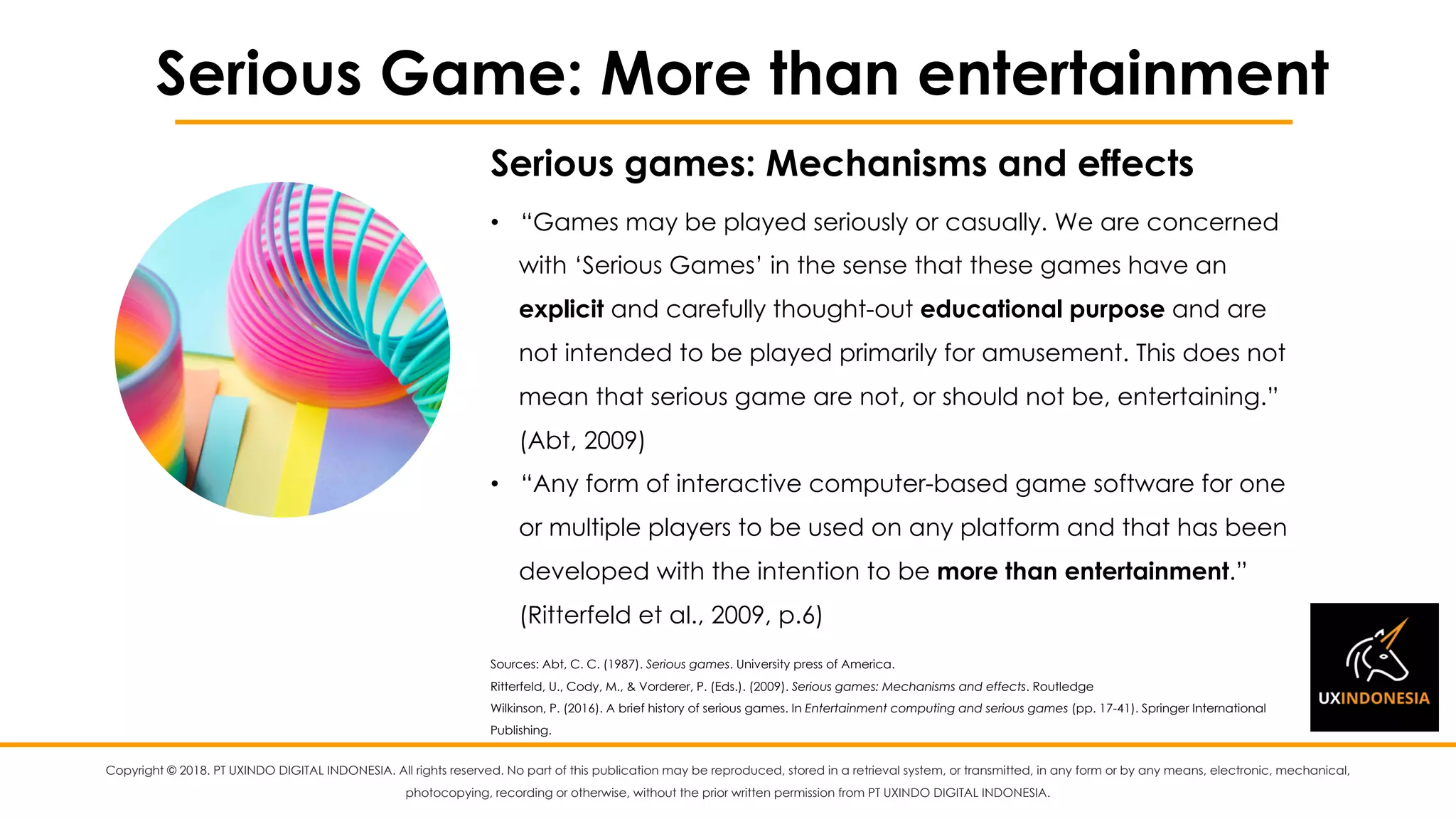 Copyright © 2018. PT UXINDO DIGITAL INDONESIA. All rights reserved. No part of this publication may be reproduced, stored in a retrieval system, or transmitted, in any form or by any means, electronic, mechanical,
photocopying, recording or otherwise, without the prior written permission from PT UXINDO DIGITAL INDONESIA.
Serious Game: More than entertainment
• “Games may be played seriously or casually. We are concerned
with ‘Serious Games’ in the sense that these games have an
explicit and carefully thought-out educational purpose and are
not intended to be played primarily for amusement. This does not
mean that serious game are not, or should not be, entertaining.”
(Abt, 2009)
• “Any form of interactive computer-based game software for one
or multiple players to be used on any platform and that has been
developed with the intention to be more than entertainment.”
(Ritterfeld et al., 2009, p.6)
Sources: Abt, C. C. (1987). Serious games. University press of America.
Ritterfeld, U., Cody, M., & Vorderer, P. (Eds.). (2009). Serious games: Mechanisms and effects. Routledge
Wilkinson, P. (2016). A brief history of serious games. In Entertainment computing and serious games (pp. 17-41). Springer International
Publishing.
Serious games: Mechanisms and effects
 