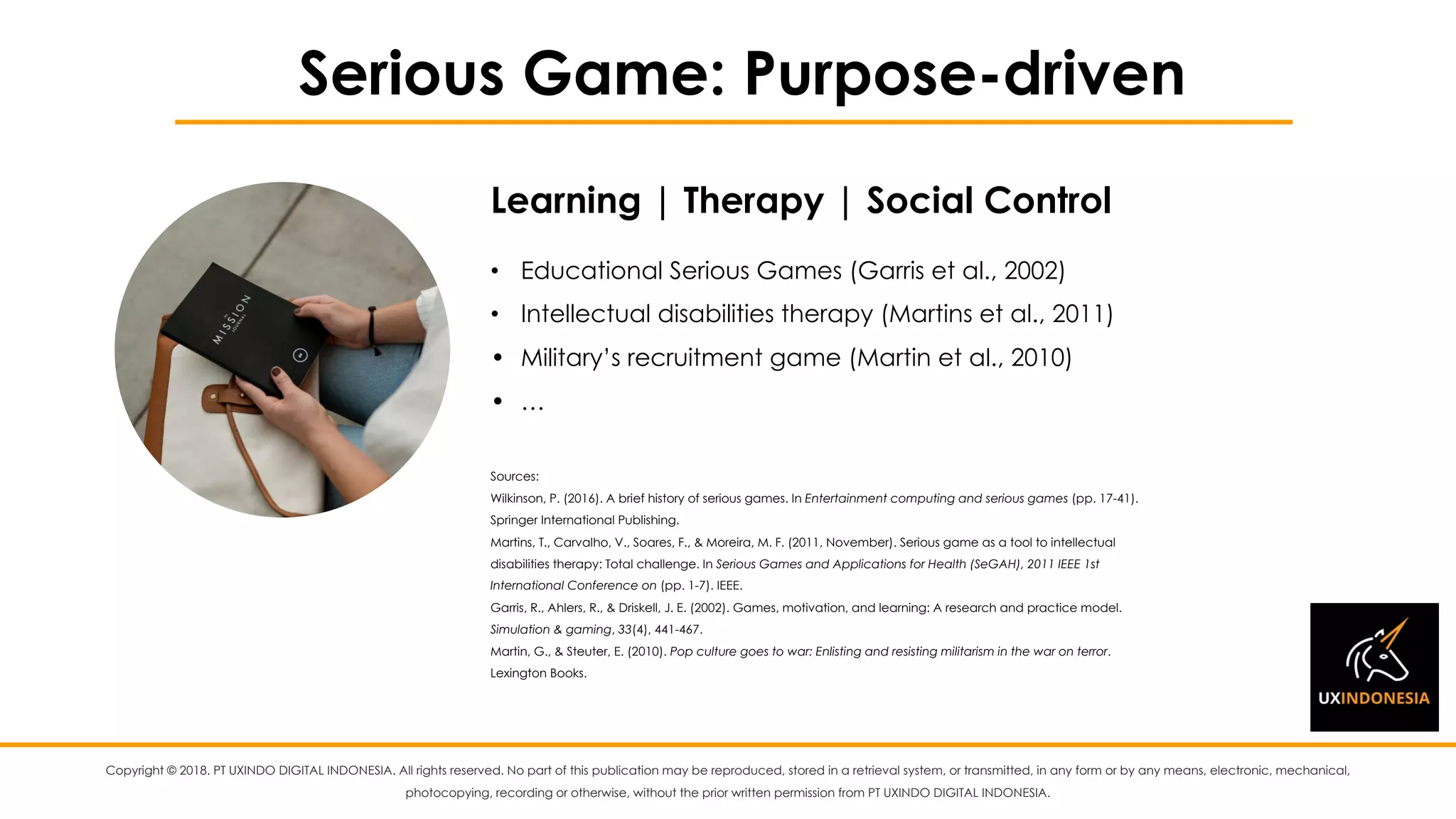 Copyright © 2018. PT UXINDO DIGITAL INDONESIA. All rights reserved. No part of this publication may be reproduced, stored in a retrieval system, or transmitted, in any form or by any means, electronic, mechanical,
photocopying, recording or otherwise, without the prior written permission from PT UXINDO DIGITAL INDONESIA.
Serious Game: Purpose-driven
• Educational Serious Games (Garris et al., 2002)
• Intellectual disabilities therapy (Martins et al., 2011)
• Military’s recruitment game (Martin et al., 2010)
• …
Sources:
Wilkinson, P. (2016). A brief history of serious games. In Entertainment computing and serious games (pp. 17-41).
Springer International Publishing.
Martins, T., Carvalho, V., Soares, F., & Moreira, M. F. (2011, November). Serious game as a tool to intellectual
disabilities therapy: Total challenge. In Serious Games and Applications for Health (SeGAH), 2011 IEEE 1st
International Conference on (pp. 1-7). IEEE.
Garris, R., Ahlers, R., & Driskell, J. E. (2002). Games, motivation, and learning: A research and practice model.
Simulation & gaming, 33(4), 441-467.
Martin, G., & Steuter, E. (2010). Pop culture goes to war: Enlisting and resisting militarism in the war on terror.
Lexington Books.
Learning | Therapy | Social Control
 